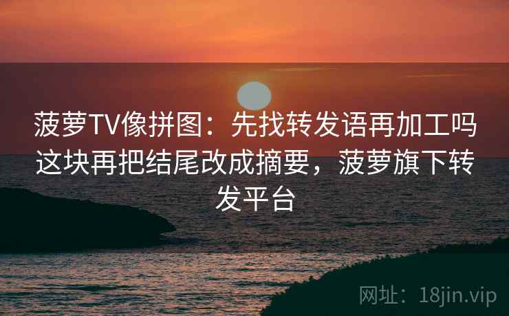 菠萝TV像拼图：先找转发语再加工吗这块再把结尾改成摘要，菠萝旗下转发平台