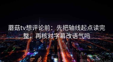 蘑菇tv想评论前：先把轴线起点读完整，再核对字幕改语气吗