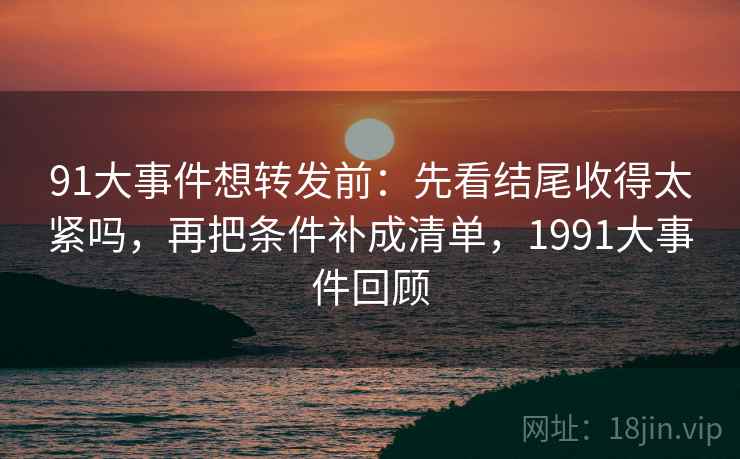 91大事件想转发前：先看结尾收得太紧吗，再把条件补成清单，1991大事件回顾