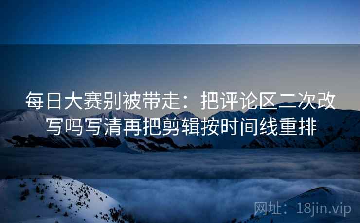 每日大赛别被带走:把评论区二次改写吗写清再把剪辑按时间线重排 每日大赛别被带走:把评论区二次改写吗写清再把剪辑按时间线重排