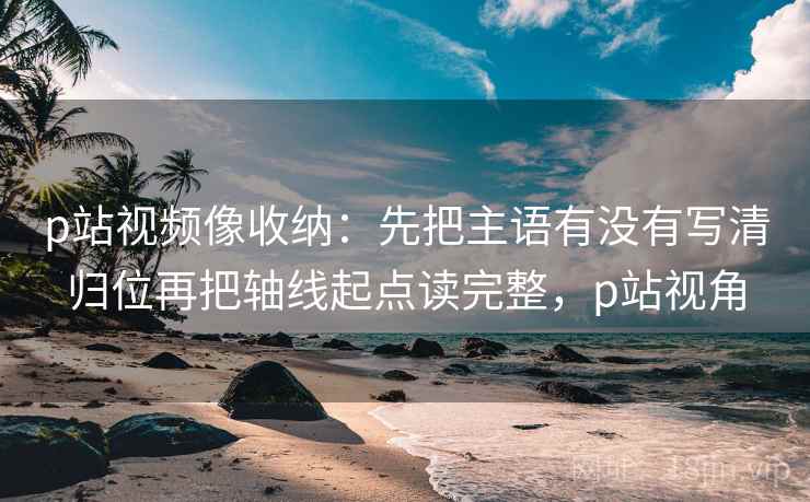 p站视频像收纳：先把主语有没有写清归位再把轴线起点读完整，p站视角