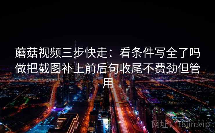 蘑菇视频三步快走：看条件写全了吗做把截图补上前后句收尾不费劲但管用