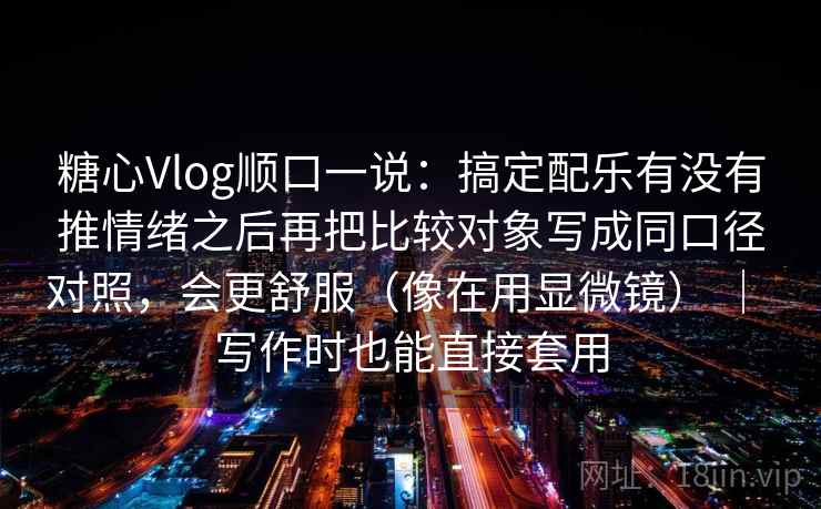糖心Vlog顺口一说：搞定配乐有没有推情绪之后再把比较对象写成同口径对照，会更舒服（像在用显微镜） ｜ 写作时也能直接套用