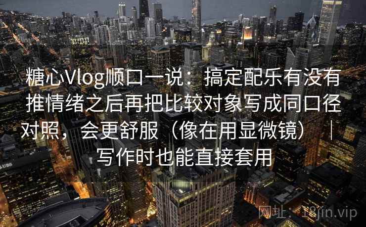 糖心Vlog顺口一说：搞定配乐有没有推情绪之后再把比较对象写成同口径对照，会更舒服（像在用显微镜） ｜ 写作时也能直接套用