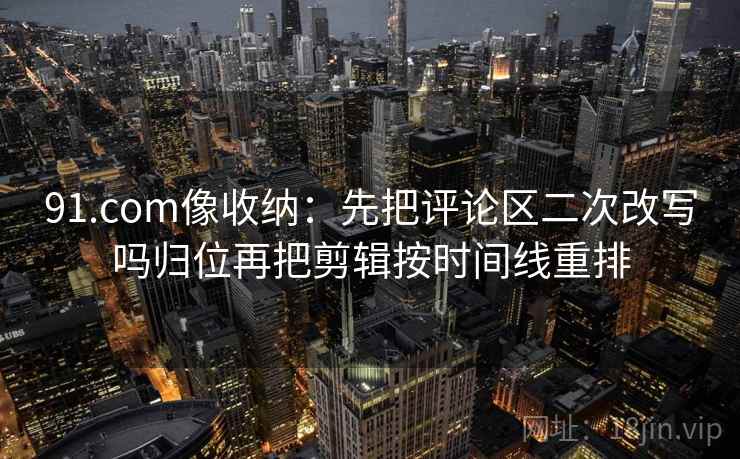 91.com像收纳：先把评论区二次改写吗归位再把剪辑按时间线重排