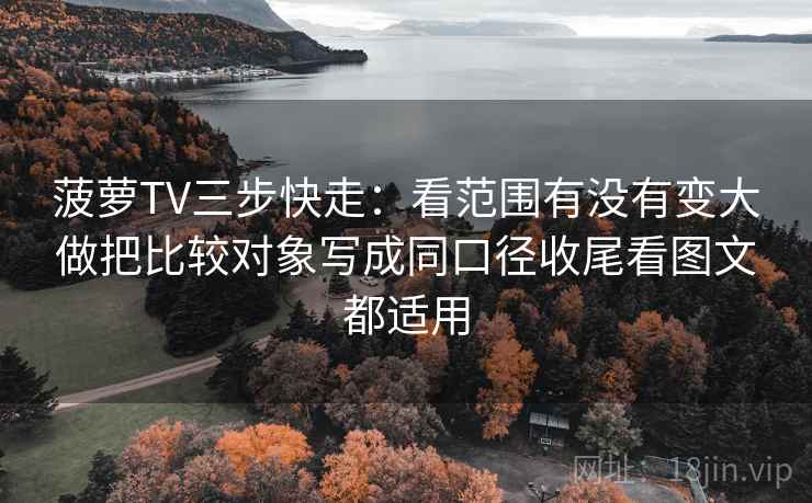 菠萝TV三步快走：看范围有没有变大做把比较对象写成同口径收尾看图文都适用