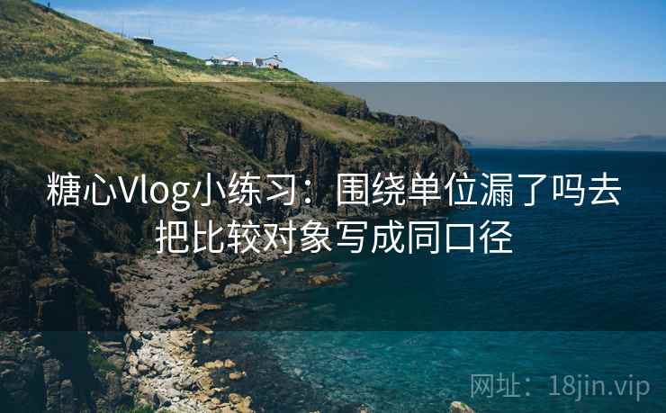 糖心Vlog小练习：围绕单位漏了吗去把比较对象写成同口径
