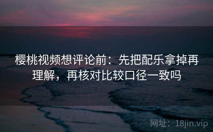 樱桃视频想评论前：先把配乐拿掉再理解，再核对比较口径一致吗
