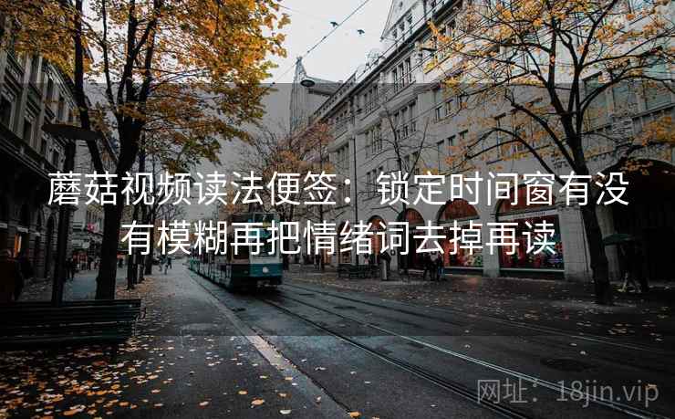 蘑菇视频读法便签：锁定时间窗有没有模糊再把情绪词去掉再读