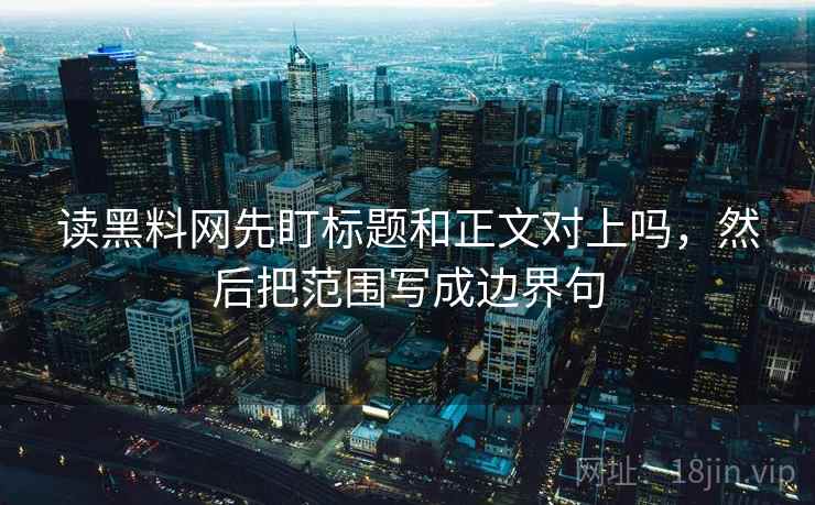 读黑料网先盯标题和正文对上吗，然后把范围写成边界句