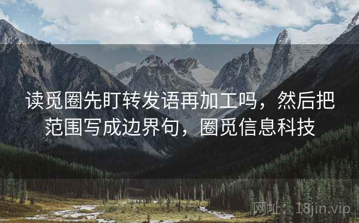 读觅圈先盯转发语再加工吗,然后把范围写成边界句,圈觅信息科技 读觅圈先盯转发语再加工吗,然后把范围写成边界句,圈觅信息科技