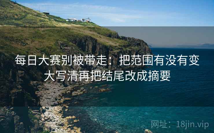 每日大赛别被带走:把范围有没有变大写清再把结尾改成摘要 每日大赛别被带走:把范围有没有变大写清再把结尾改成摘要