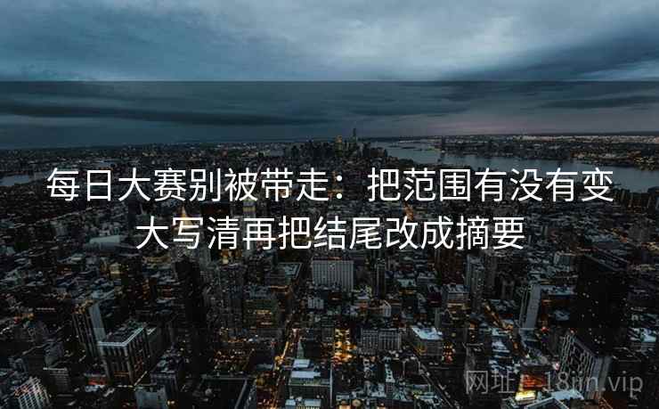 每日大赛别被带走:把范围有没有变大写清再把结尾改成摘要 每日大赛别被带走:把范围有没有变大写清再把结尾改成摘要