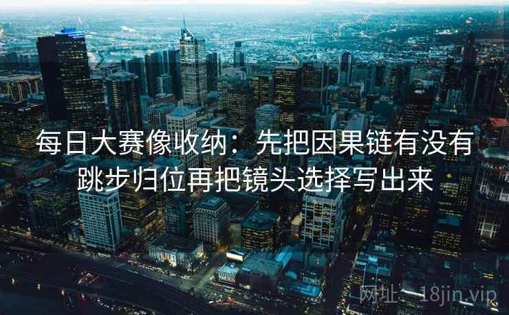 每日大赛像收纳:先把因果链有没有跳步归位再把镜头选择写出来 每日大赛像收纳:先把因果链有没有跳步归位再把镜头选择写出来